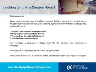 Looking to build a Custom Home? Get preapproved Signed and accepted copy of building contract, builders construction specifications, (blueprints) of house to be built, plan showing legal description dimensions of property, proposed location 1 st  Progress Draw-basement is ready to backfill 2 nd  Progress Draw-Interior ready for drywall 3 rd  Progress Draw-Drywall installed & taped 4 th  Progress Draw-House Completed Your mortgage is advanced in stages much like the purchase plus improvement mortgage An inspection is completed prior to funds being advanced. Only a home builder that is a member of the Alberta Home Warranty Program is eligible www.MortgageBrokerDawna.com 