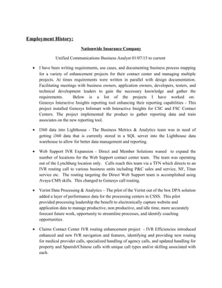 Employment History:
Nationwide Insurance Company
Unified Communications Business Analyst 01/07/15 to current
• I have been writing requirements, use cases, and documenting business process mapping
for a variety of enhancement projects for their contact center and managing multiple
projects. At times requirements were written in parallel with design documentation.
Facilitating meetings with business owners, application owners, developers, testers, and
technical development leaders to gain the necessary knowledge and gather the
requirements. Below is a list of the projects I have worked on:
Genesys Interactive Insights reporting tool enhancing their reporting capabilities - This
project installed Genesys Infomart with Interactive Insights for CSC and FSC Contact
Centers. The project implemented the product to gather reporting data and train
associates on the new reporting tool.
• I360 data into Lighthouse - The Business Metrics & Analytics team was in need of
getting i360 data that is currently stored in a SQL server into the Lighthouse data
warehouse to allow for better data management and reporting.
• Web Support IVR Expansion - Direct and Member Solutions waned to expand the
number of locations for the Web Support contact center team. The team was operating
out of the Lynchburg location only. Calls reach this team via a TFN which directs to an
IVR routing call to various business units including P&C sales and service, NF, Titan
service etc. The routing targeting the Direct Web Support team is accomplished using
Avaya CMS skills. This changed to Genesys call routing.
• Verint Data Processing & Analytics – The pilot of the Verint out of the box DPA solution
added a layer of performance data for the processing centers in CSSS. This pilot
provided processing leadership the benefit to electronically capture website and
application data to manage productive, non productive, and idle time, more accurately
forecast future work, opportunity to streamline processes, and identify coaching
opportunities.
• Claims Contact Center IVR routing enhancement project - IVR Efficiencies introduced
enhanced and new IVR navigation and features, identifying and providing new routing
for medical provider calls, specialized handling of agency calls, and updated handling for
property and Spanish/Chinese calls with unique call types and/or skilling associated with
each.
 