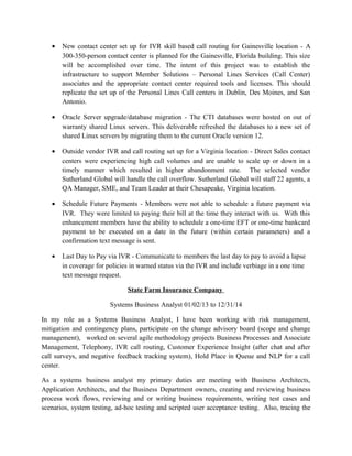 • New contact center set up for IVR skill based call routing for Gainesville location - A
300-350-person contact center is planned for the Gainesville, Florida building. This size
will be accomplished over time. The intent of this project was to establish the
infrastructure to support Member Solutions – Personal Lines Services (Call Center)
associates and the appropriate contact center required tools and licenses. This should
replicate the set up of the Personal Lines Call centers in Dublin, Des Moines, and San
Antonio.
• Oracle Server upgrade/database migration - The CTI databases were hosted on out of
warranty shared Linux servers. This deliverable refreshed the databases to a new set of
shared Linux servers by migrating them to the current Oracle version 12.
• Outside vendor IVR and call routing set up for a Virginia location - Direct Sales contact
centers were experiencing high call volumes and are unable to scale up or down in a
timely manner which resulted in higher abandonment rate. The selected vendor
Sutherland Global will handle the call overflow. Sutherland Global will staff 22 agents, a
QA Manager, SME, and Team Leader at their Chesapeake, Virginia location.
• Schedule Future Payments - Members were not able to schedule a future payment via
IVR. They were limited to paying their bill at the time they interact with us. With this
enhancement members have the ability to schedule a one-time EFT or one-time bankcard
payment to be executed on a date in the future (within certain parameters) and a
confirmation text message is sent.
• Last Day to Pay via IVR - Communicate to members the last day to pay to avoid a lapse
in coverage for policies in warned status via the IVR and include verbiage in a one time
text message request.
State Farm Insurance Company
Systems Business Analyst 01/02/13 to 12/31/14
In my role as a Systems Business Analyst, I have been working with risk management,
mitigation and contingency plans, participate on the change advisory board (scope and change
management), worked on several agile methodology projects Business Processes and Associate
Management, Telephony, IVR call routing, Customer Experience Insight (after chat and after
call surveys, and negative feedback tracking system), Hold Place in Queue and NLP for a call
center.
As a systems business analyst my primary duties are meeting with Business Architects,
Application Architects, and the Business Department owners, creating and reviewing business
process work flows, reviewing and or writing business requirements, writing test cases and
scenarios, system testing, ad-hoc testing and scripted user acceptance testing. Also, tracing the
 