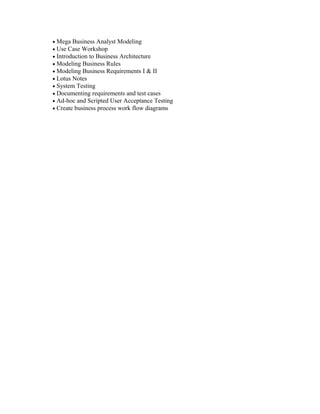 • Mega Business Analyst Modeling
• Use Case Workshop
• Introduction to Business Architecture
• Modeling Business Rules
• Modeling Business Requirements I & II
• Lotus Notes
• System Testing
• Documenting requirements and test cases
• Ad-hoc and Scripted User Acceptance Testing
• Create business process work flow diagrams
 
