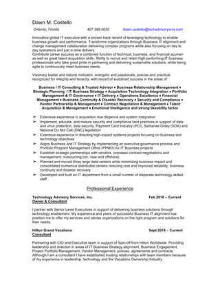 Dawn M. Costello
Orlando, Florida 407.399.0030 dawn.costello@techadvisorysrvs.com
Innovative global IT executive with a proven track record of leveraging technology to enable
business growth and performance. Transforms organizations through Business IT alignment and
change management collaboration delivering complex programs while also focusing on day to
day operations and just in time delivery.
Contribute career success as a combined function of technical, business, and financial acumen
as well as great talent acquisition skills. Ability to recruit and retain high-performing IT business
professionals who take great pride in partnering and delivering sustainable solutions, while being
agile to continuously meet business needs.
Visionary leader and natural motivator, energetic and passionate, precise and practical,
recognized for integrity and tenacity, with record of sustained success in the areas of:
Business / IT Consulting & Trusted Advisor ♦ Business Relationship Management ♦
Strategic Planning / IT Business Strategy ♦ Acquisition Technology Integration ♦ Portfolio
Management & IT Governance ♦ IT Delivery ♦ Operations Excellence ♦ Financial
Management ♦ Business Continuity & Disaster Recovery ♦ Security and Compliance ♦
Vendor Partnership & Management ♦ Contract Negotiation & Management ♦ Talent
Acquisition & Management ♦ Emotional Intelligence and strong likeability factor
➢ Extensive experience in acquisition due diligence and system integration
➢ Implement, educate, and mature security and compliance best practices in support of data
and virus protection, data security, Payment Card Industry (PCI), Sarbanes Oxley (SOX) and
National Do Not Call (DNC) legislation
➢ Extensive experience in directing high-impact systems projects focusing on business and
technology objectives
➢ Aligns Business and IT Strategy by implementing an executive governance process and
Portfolio Program Management Office (PPMO) for IT Business projects
➢ Establish strategic partnerships with vendors, oversees contract negotiations and
management, outsourcing (on, near and offshore)
➢ Planned and moved three large data centers while minimizing business impact and
consolidated numerous distributed centers reducing cost and improved reliability, business
continuity and disaster recovery
➢ Developed and built an IT department from a small number of disparate technology skilled
staff
Professional Experience
Technology Advisory Services, Inc. Feb 2016 – Current
Owner & Consultant
I partner with Senior Level Executives in support of delivering business solutions through
technology enablement. My experience and years of successful Business IT alignment has
position me to offer my services and advise organizations on the right program and solutions for
their needs.
Hilton Grand Vacations Sept 2016 – Current
Consultant
Partnering with CIO and Executive team in support of Spin-off from Hilton Worldwide. Providing
leadership and direction in areas of IT Business Strategy alignment, Business Engagement,
Project Portfolio Management, Vendor Management, policies, agreements and contracts.
Although I am a consultant I have established trusting relationships with team members because
of my experience in leadership, technology and the Vacations Ownership Industry.
 