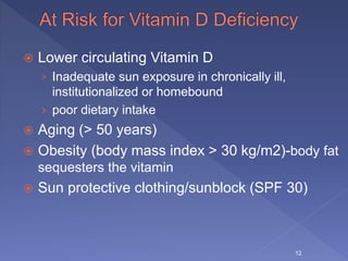  Lower circulating Vitamin D
› Inadequate sun exposure in chronically ill,
institutionalized or homebound
› poor dietary intake
 Aging (> 50 years)
 Obesity (body mass index > 30 kg/m2)-body fat
sequesters the vitamin
 Sun protective clothing/sunblock (SPF 30)
12
 