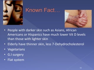  People
13
• People with darker skin such as Asians, African
Americans or Hispanics have much lower Vit D levels
than those with lighter skin
• Elderly have thinner skin, less 7-Dehydrocholesterol
• Vegetarians
• G.I surgery
• Flat system
 