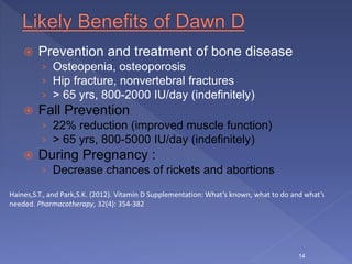  Prevention and treatment of bone disease
› Osteopenia, osteoporosis
› Hip fracture, nonvertebral fractures
› > 65 yrs, 800-2000 IU/day (indefinitely)
 Fall Prevention
› 22% reduction (improved muscle function)
› > 65 yrs, 800-5000 IU/day (indefinitely)
 During Pregnancy :
› Decrease chances of rickets and abortions
14
Haines,S.T., and Park,S.K. (2012). Vitamin D Supplementation: What’s known, what to do and what’s
needed. Pharmacotherapy, 32(4): 354-382
 