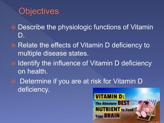  Describe the physiologic functions of Vitamin
D.
 Relate the effects of Vitamin D deficiency to
multiple disease states.
 Identify the influence of Vitamin D deficiency
on health.
 Determine if you are at risk for Vitamin D
deficiency.
2
 