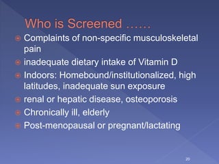  Complaints of non-specific musculoskeletal
pain
 inadequate dietary intake of Vitamin D
 Indoors: Homebound/institutionalized, high
latitudes, inadequate sun exposure
 renal or hepatic disease, osteoporosis
 Chronically ill, elderly
 Post-menopausal or pregnant/lactating
20
 