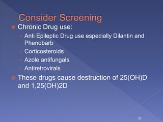  Chronic Drug use:
› Anti Epileptic Drug use especially Dilantin and
Phenobarb
› Corticosteroids
› Azole antifungals
› Antiretrovirals
 These drugs cause destruction of 25(OH)D
and 1,25(OH)2D
22
 
