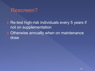  Re-test high-risk individuals every 5 years if
not on supplementation
 Otherwise annually when on maintenance
dose
23
 