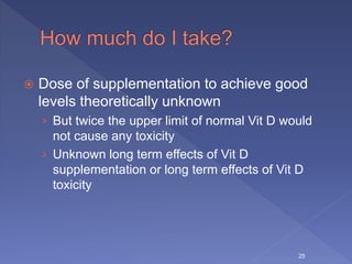  Dose of supplementation to achieve good
levels theoretically unknown
› But twice the upper limit of normal Vit D would
not cause any toxicity
› Unknown long term effects of Vit D
supplementation or long term effects of Vit D
toxicity
25
 
