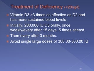  Vitamin D3 >3 times as effective as D2 and
has more sustained blood levels
 Initially: 200,000 IU D3 orally, once
weekly/every after 15 days. 5 times atleast.
 Then every after 3 months.
 Avoid single large doses of 300,00-500,00 IU
27
 