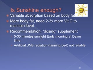  Variable absorption based on body fat
 More body fat, need 2-3x more Vit D to
maintain level
 Recommendation: “dosing” supplement
› 5-30 minutes sunlight Early morning at Dawn
time
› Artificial UVB radiation (tanning bed) not reliable
28
 