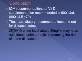  IOM recommendations of Vit D
supplementation recommended is 600 IU/d,
(800 IU if >70)
 These are dietary recommendations and not
for disease states
 25(0H)D blood level above 30ng/ml may have
additional health benefits in reducing the risk
of some diseases
29
 