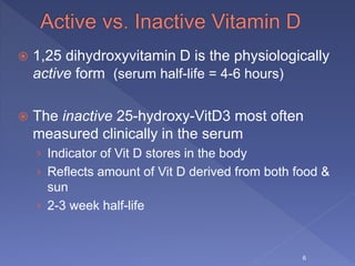  1,25 dihydroxyvitamin D is the physiologically
active form (serum half-life = 4-6 hours)
 The inactive 25-hydroxy-VitD3 most often
measured clinically in the serum
› Indicator of Vit D stores in the body
› Reflects amount of Vit D derived from both food &
sun
› 2-3 week half-life
6
 