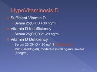  Sufficient Vitamin D
› Serum 25(OH)D >30 ng/ml
 Vitamin D Insufficiency
› Serum 25(OH)D 21-29 ng/ml
 Vitamin D Deficiency
› Serum 25(OH)D < 20 ng/ml (<50nmol/L)
› Mild (20-30ng/nl), moderate (5-10 ng/ml), severe
(<5ng/ml)
7
 