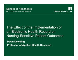 School of Healthcare
FACULTY OF MEDICINE AND HEALTH




The Effect f th I l
Th Eff t of the Implementation of
                           t ti f
an Electronic Health Record on
Nursing-Sensitive Patient Outcomes
Dawn Dowding
Professor of Applied Health Research
 