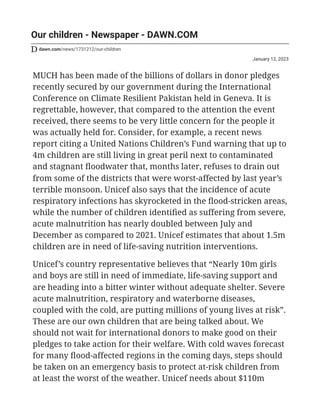 January 12, 2023
Our children - Newspaper - DAWN.COM
dawn.com/news/1731212/our-children
MUCH has been made of the billions of dollars in donor pledges
recently secured by our government during the International
Conference on Climate Resilient Pakistan held in Geneva. It is
regrettable, however, that compared to the attention the event
received, there seems to be very little concern for the people it
was actually held for. Consider, for example, a recent news
report citing a United Nations Children’s Fund warning that up to
4m children are still living in great peril next to contaminated
and stagnant floodwater that, months later, refuses to drain out
from some of the districts that were worst-affected by last year’s
terrible monsoon. Unicef also says that the incidence of acute
respiratory infections has skyrocketed in the flood-stricken areas,
while the number of children identified as suffering from severe,
acute malnutrition has nearly doubled between July and
December as compared to 2021. Unicef estimates that about 1.5m
children are in need of life-saving nutrition interventions.
Unicef’s country representative believes that “Nearly 10m girls
and boys are still in need of immediate, life-saving support and
are heading into a bitter winter without adequate shelter. Severe
acute malnutrition, respiratory and waterborne diseases,
coupled with the cold, are putting millions of young lives at risk”.
These are our own children that are being talked about. We
should not wait for international donors to make good on their
pledges to take action for their welfare. With cold waves forecast
for many flood-affected regions in the coming days, steps should
be taken on an emergency basis to protect at-risk children from
at least the worst of the weather. Unicef needs about $110m
 