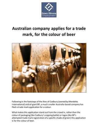 Australian company applies for a trade
mark, for the colour of beer
Following in the footsteps of the likes of Cadbury (owned by Mondelez
International) and oil giant BP, a much smaller Australia-based company has
filed a trade mark application for a colour.
What makes this application stand out from the crowd is, rather than the
colour of packaging (like Cadbury’s ongoing battle) or logos (like BP’s
attempted trade mark registration of a specific shade of green) this application
is for the colour of beer.
 
