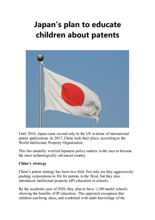 Japan’s plan to educate
children about patents
Until 2016, Japan came second only to the US in terms of international
patent applications. In 2017, China took their place, according to the
World Intellectual Property Organisation.
This has naturally worried Japanese policy makers in the race to become
the most technologically advanced country.
China’s strategy
China’s patent strategy has been two-fold. Not only are they aggressively
pushing corporations to file for patents in the West, but they also
introduced intellectual property (IP) education in schools.
By the academic year of 2020, they plan to have 1,100 model schools
showing the benefits of IP education. This approach recognises that
children can bring ideas, and combined with adult knowledge of the
 