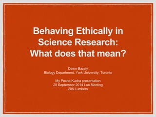 Behaving Ethically in
Science Research:
What does that mean?
Dawn Bazely
Biology Department, York University, Toronto
My Pecha Kucha presentation
29 September 2014 Lab Meeting
206 Lumbers
 