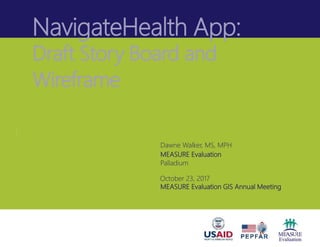 NavigateHealth App:
Draft Story Board and
Wireframe
Dawne Walker, MS, MPH
MEASURE Evaluation
Palladium
October 23, 2017
MEASURE Evaluation GIS Annual Meeting
 