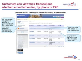 My homepage navigation to keep your personal details up to date and view your requests transactions and bookings. Customers can view their transactions  whether submitted online, by phone or F2F Customer Portal: Viewing your transaction history across channels 1 click to view full details of the transaction Easy to view status and due dates for each transaction 