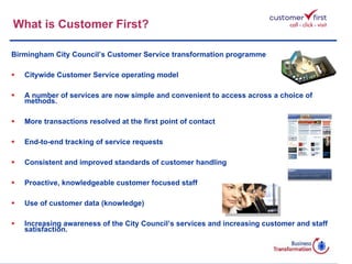 What is Customer First? Birmingham City Council’s Customer Service transformation programme Citywide Customer Service operating model A number of services are now simple and convenient to access across a choice of methods. More transactions resolved at the first point of contact End-to-end tracking of service requests  Consistent and improved standards of customer handling Proactive, knowledgeable customer focused staff Use of customer data (knowledge) Increasing awareness of the City Council’s services and increasing customer and staff satisfaction.  Go 