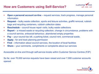 How are Customers using Self-Service? Open a personal account on-line  – request services, track progress, manage personal  information Request  – bulky waste collection, sports and leisure activities, graffiti removal, rubbish bags and recycling containers, rubbish collection dates Reschedule  – council house repair visits, bulky waste collections Report  – a missed waste or recycling collection, change in circumstance, problems with a council service, antisocial behaviour, abandoned empty properties Pay  – your council tax bill, a parking ticket, council rent, commercial waste, Apply  - for and track planning permission Find  – information about council services, the location of local facilities Share  – your comments, compliments or complaints about our services Accessible on-line and through self-service kiosks within Customer Service Centres (F2F) So far, over 70,000 service requests have been raised and over 7,000 customer accounts  opened 