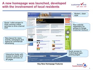 A new homepage was launched, developed  with the involvement of local residents Key New Homepage Features New website registration for access to Single Customer Account Modern, clean style Quick 1-click access to most common online services to drive channel shift Interactive footer with access to search and common services on all pages Quick access to multi-lingual sign-posting pages New layout for news, events, campaigns and space for commercial advertising 