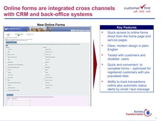Online forms are integrated cross channels  with CRM and back-office systems New Online Forms Key Features Quick access to online forms direct from the home page and service pages Clear, modern design in plain English Tested with customers and disabled  users Quick and convenient  to complete forms – optimised for registered customers with pre-populated data Ability to track transactions online plus automatic status alerts by email / text message  