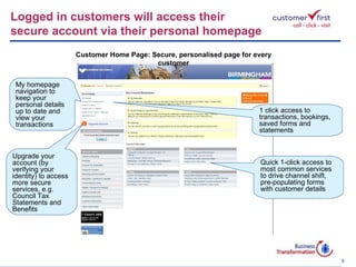 My homepage navigation to keep your personal details up to date and view your transactions 1 click access to transactions, bookings, saved forms and statements Quick 1-click access to most common services to drive channel shift, pre-populating forms with customer details Upgrade your account (by verifying your identity) to access more secure services, e.g. Council Tax Statements and Benefits Logged in customers will access their  secure account via their personal homepage Customer Home Page: Secure, personalised page for every customer 