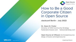 ©2022 VMware, Inc. @geekygirldawn
How to Be a Good
Corporate Citizen
in Open Source
stackconf Berlin - July 2022
Dr. Dawn M. Foster
Director of OSS Community Strategy
fosterd@vmware.com fastwonderblog.com
Open Source at VMware @vmwopensource
blogs.vmware.com/opensource
 