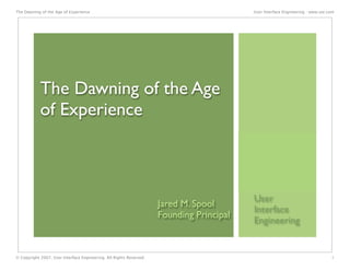 The Dawning of the Age of Experience                                                      User Interface Engineering - www.uie.com




            The Dawning of the Age
            of Experience



                                                                                          User
                                                                     Jared M. Spool
                                                                                          Interface
                                                                     Founding Principal
                                                                                          Engineering


© Copyright 2007, User Interface Engineering. All Rights Reserved.                                                              1