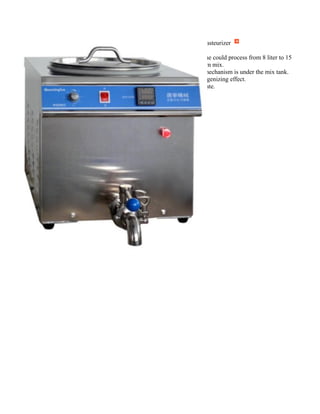 Mix15PH Pasteurizer
●The machine could process from 8 liter to 15
liter ice cream mix.
●Agitating mechanism is under the mix tank.
●With homogenizing effect.
●CE certificate.
 
