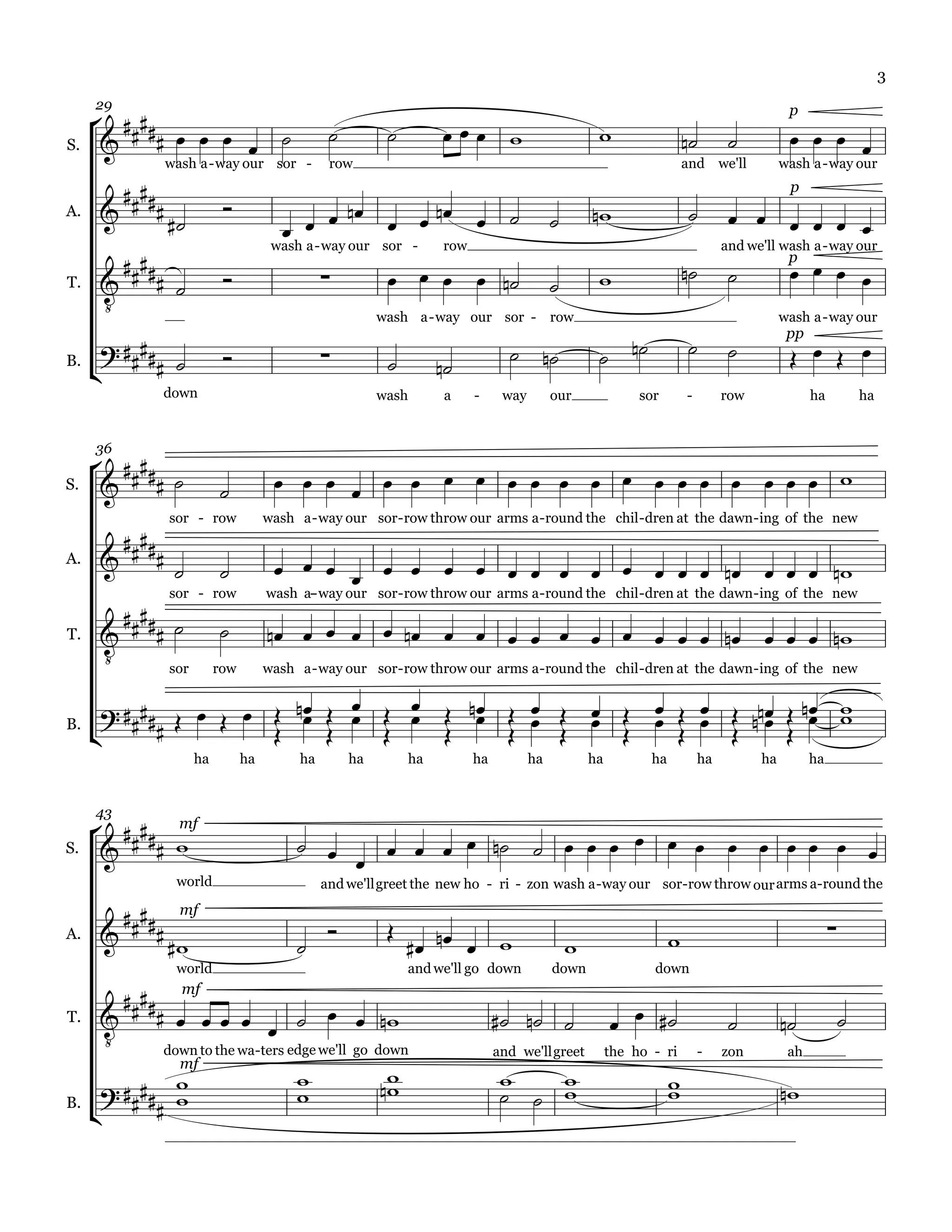 3

      
     29                                                                                                                                      p

S.                                                                                                                             
                wash a - way our sor -           row                                                                  and we'll             wash a - way our

        
        
                                                                                                                                             p
                                                                                                                          
A.
                                                                                       
         
                                      wash a - way our sor -        row                                                          and we'll wash a - way our

                                                                                                                                       
                                                                                                                                             p
                                                                                              
       
T.

                                                          wash a - way our sor - row                                                        wash a - way our

                                                                                                                                      
     
                                                                                                                                             pp
                                                                                
B.                                                               
               down                                       wash      a     -     way        our               sor        -        row              ha           ha




      
     36

S.                                                    

        
                sor - row            wash a - way our sor - row throw our arms a - round the chil - dren at the dawn - ing of the new

A.                                                   
         
                sor - row            wash a- way our sor - row throw our arms a - round the chil - dren at the dawn - ing of the new
                                           -


                                                    
      
T.

             sor          row        wash a - way our sor - row throw our arms a - round the chil - dren at the dawn - ing of the new


                                
     
                                                     
B.                                                 
                     ha         ha         ha        ha        ha         ha          ha           ha          ha           ha         ha         ha




       mf
     43

                                                            
S.
                                              
                 world                          and we'll greet the new ho - ri - zon wash a - way our sor -row throw our arms a-round the

       
                                                                                                                                                     
                  mf
A.                                                                                                      
                 world                                         and we'll go down           down                down

              mf
                                                                                                                                   
       
T.

              down to the wa-ters edge we'll go down                           and we'll greet          the ho - ri         -    zon         ah

                
                mf
                                                                                                                
                                                                                                                                
     
                                   
B.           
 