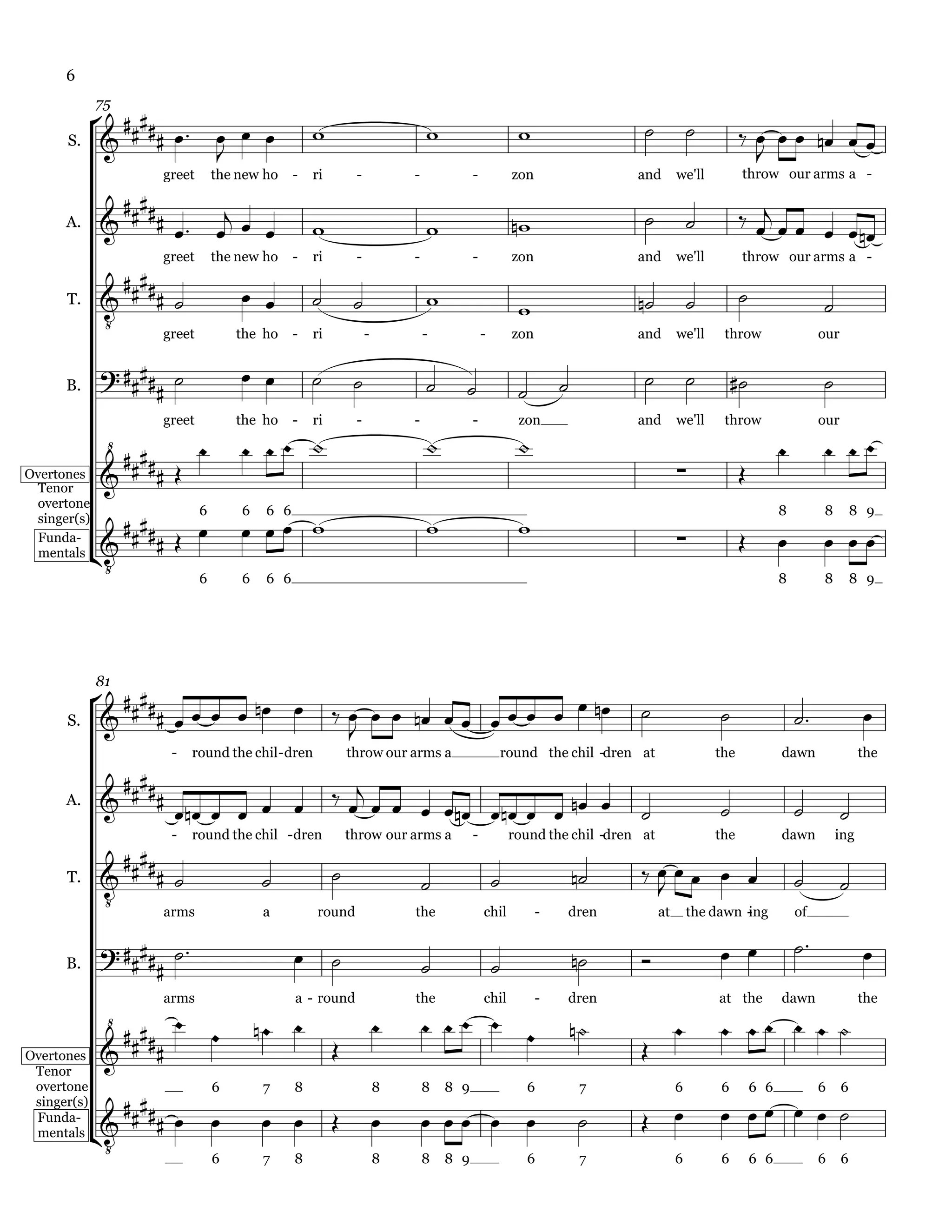 6

               
             75
                                                                                                                                      
      S.          
                      
                                                                                                                                                    
                                                                                                                                                   
                      greet       the new ho    -   ri        -           -             -           zon                 and        we'll         throw our arms a -

               
                          
                         
                                                                                                                                              
      A.                                                                                                                                                    
                      greet       the new ho    -   ri        -           -             -           zon                 and        we'll         throw our arms a -
                
                                                                                                                                                        
              
      T.                                                                                             
                     greet            the ho    -   ri            -           -             -       zon                 and        we'll    throw                   our

                                                                                                                                                    
      B.                                                                                           

                                                                                             
                      greet           the ho    -   ri        -           -             -            zon                and        we'll    throw                   our
                                                                                                                                                                   
Overtones                                                                                                                                  
 Tenor

                 
 overtone
                                                                                               
                              6       6   6 6                                                                                                              8        8         8 9

                                                                                                                                                              
 singer(s)


               
  Funda-
  mentals
                      6               6   6 6                                                                                                              8        8         8 9




              
             81

                  
                                                                                                                                                         
      S.
                                                           
                       -   round the chil - dren             throw our arms a                   round the chil -dren at                    the             dawn                the

               
                                                          
      A.
                                                                                                                                                    
                       -   round the chil -dren              throw our arms a           -           round the chil -dren at                the             dawn         ing
                 
                                                                                                                                                         
              
      T.                                                                                                                 

                                                                                                                                                        
                     arms                 a         round                 the               chil          -   dren            at       the dawn -
                                                                                                                                                ing            of


                                                                                                                                                                        
      B.                                                                                      

               
                      arms                      a - round                 the               chil          -   dren                         at the          dawn                the

                                                                                                                                   
                 
Overtones                                                                                                           
 Tenor

                
 overtone                         6       7     8                     8       8   8 9                 6           7                6        6        6 6            6     6

                                                                                                                                              
              
                                                                                                       
 singer(s)


              
 Funda-
 mentals
                                  6       7     8                     8       8   8 9                 6           7                6        6        6 6            6     6
 