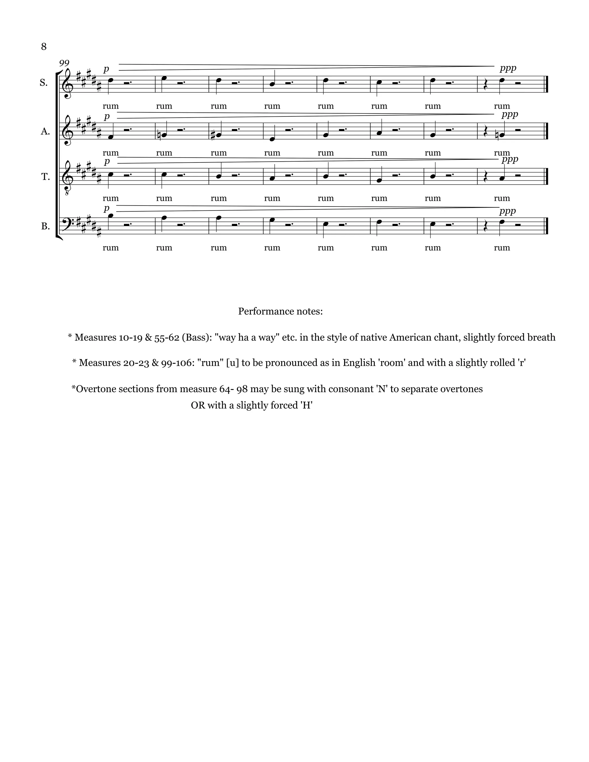 8

       p                                                               
     99

                                                                                                           
                                                                                                             ppp
S.      

        p 
                                                                             
                 rum         rum            rum          rum            rum     rum        rum             rum
                                                                                                             ppp
A.                                                    
                                                                                                           

          p                                                             
                 rum         rum            rum          rum            rum     rum        rum             rum
                                                                                                             ppp
                                                                                                        
       
T.



                                                                        
               rum           rum            rum          rum            rum     rum        rum             rum
                                             
                                                                                                           
               p

     
                                                                                                            ppp
B.           
                 rum         rum            rum          rum            rum     rum        rum             rum




                                                   Performance notes:

       * Measures 10-19 & 55-62 (Bass): "way ha a way" etc. in the style of native American chant, slightly forced breath

          * Measures 20-23 & 99-106: "rum" [u] to be pronounced as in English 'room' and with a slightly rolled 'r'

          *Overtone sections from measure 64- 98 may be sung with consonant 'N' to separate overtones
                                        OR with a slightly forced 'H'
 