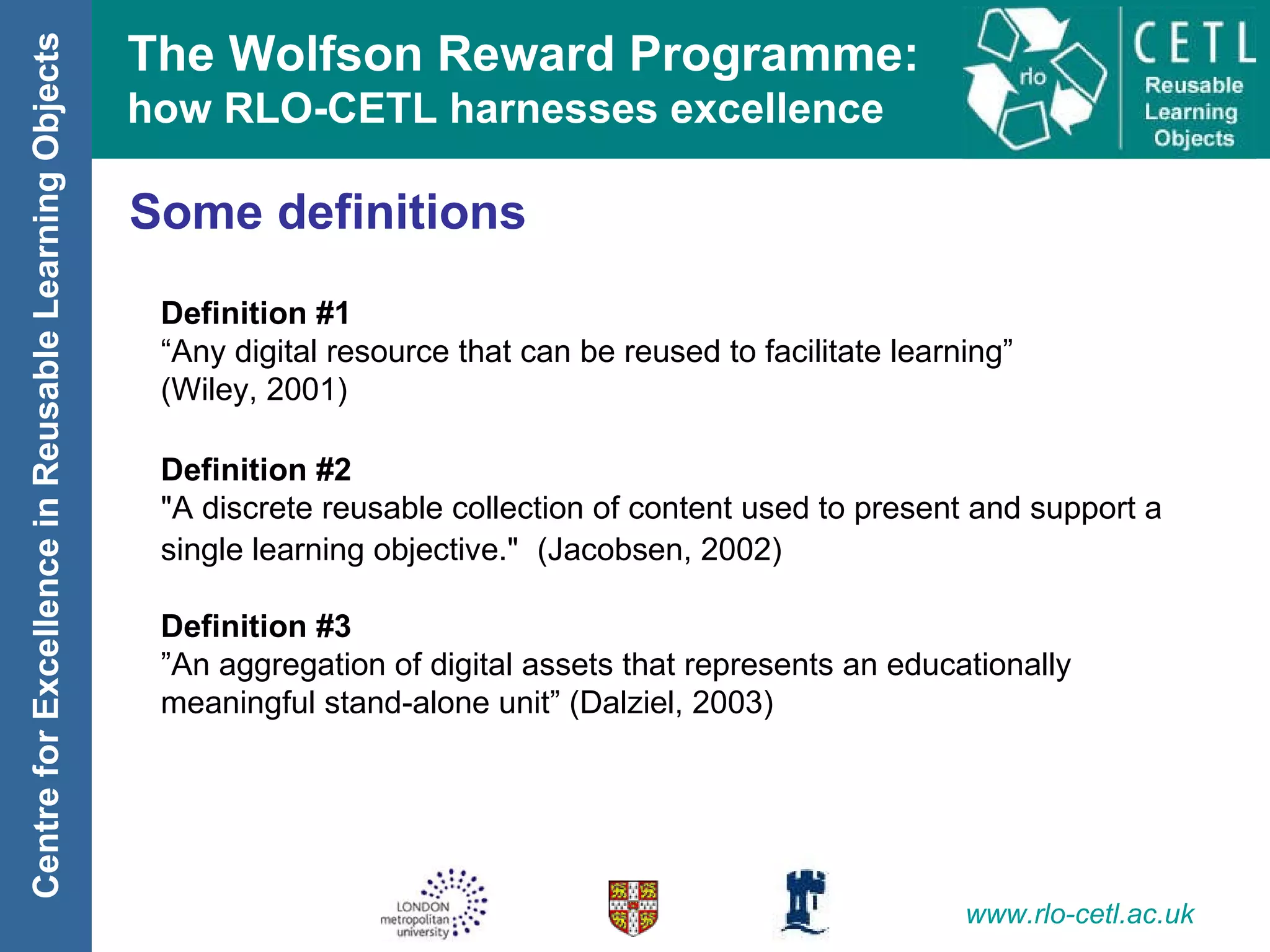 Some definitions Definition #1 “ Any digital resource that can be reused to facilitate learning”  (Wiley, 2001) Definition #2 "A discrete reusable collection of content used to present and support a single learning objective."   (Jacobsen, 2002) Definition #3 ” An aggregation of digital assets that represents an educationally meaningful stand-alone unit” (Dalziel, 2003) 
