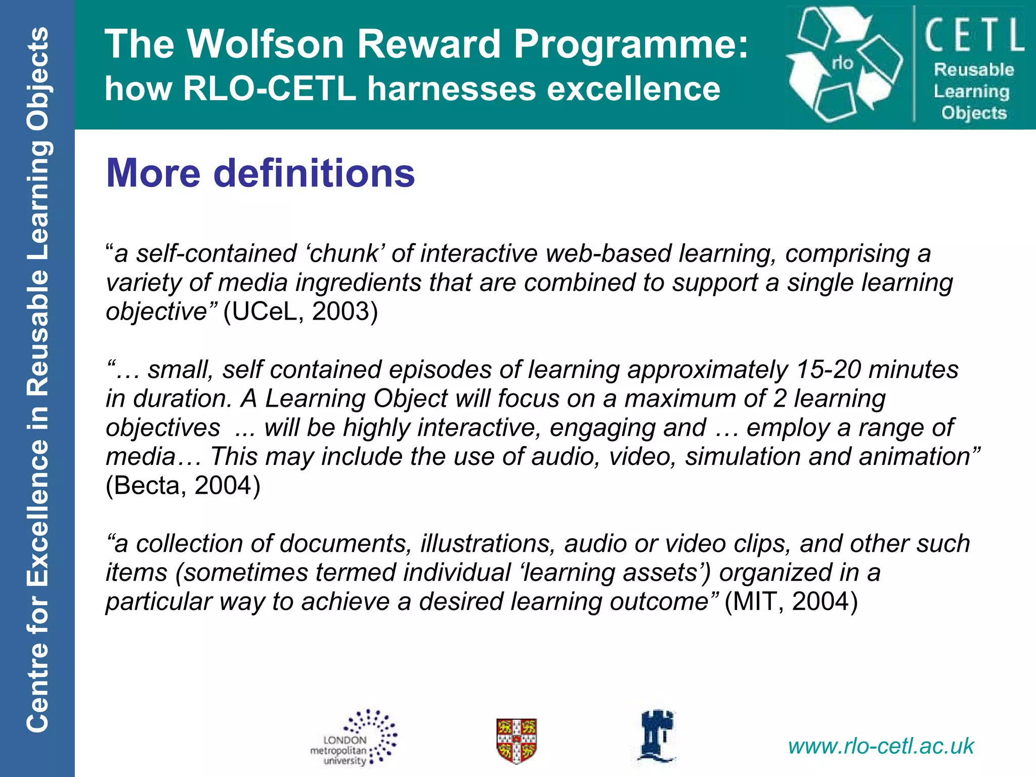 More definitions “ a self-contained ‘chunk’ of interactive web-based learning, comprising a variety of media ingredients that are combined to support a single learning objective”  (UCeL, 2003) “…  small, self contained episodes of learning approximately 15-20 minutes in duration. A Learning Object will focus on a maximum of 2 learning objectives  ... will be highly interactive, engaging and … employ a range of media… This may include the use of audio, video, simulation and animation”  (Becta, 2004) “ a collection of documents, illustrations, audio or video clips, and other such items (sometimes termed individual ‘learning assets’) organized in a particular way to achieve a desired learning outcome”  (MIT, 2004) 