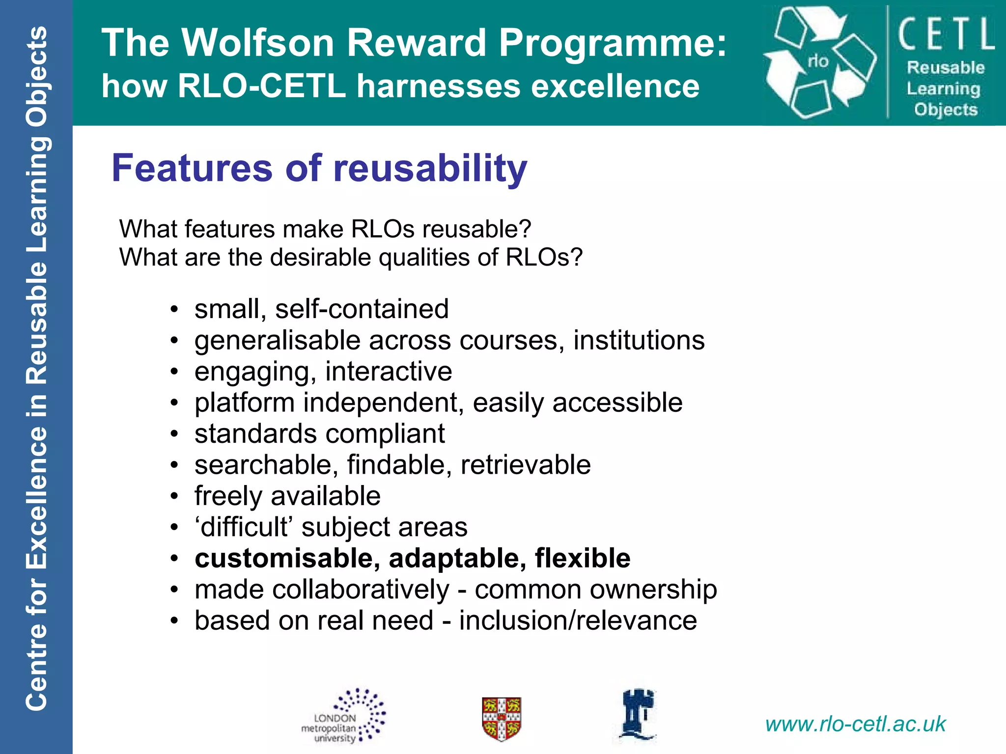 Features of reusability What features make RLOs reusable? What are the desirable qualities of RLOs? small, self-contained generalisable across courses, institutions engaging, interactive platform independent, easily accessible standards compliant searchable, findable, retrievable freely available ‘ difficult’ subject areas   customisable, adaptable, flexible made collaboratively - common ownership based on real need - inclusion/relevance 