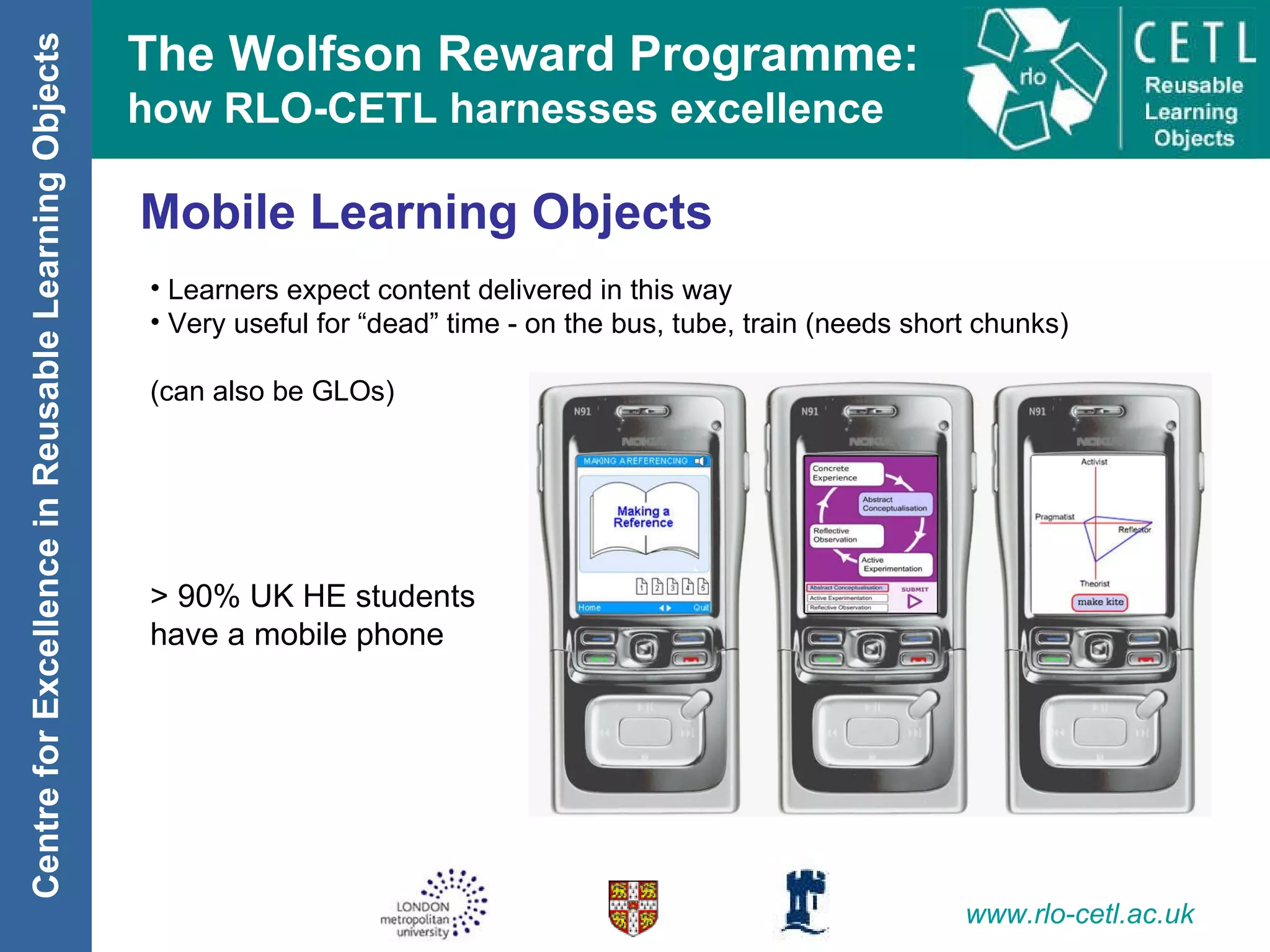 Mobile Learning Objects Learners expect content delivered in this way Very useful for “dead” time - on the bus, tube, train (needs short chunks) (can also be GLOs) > 90% UK HE students  have a mobile phone 