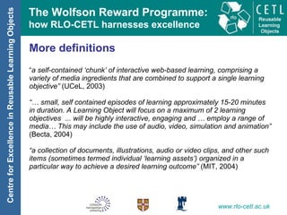 More definitions “ a self-contained ‘chunk’ of interactive web-based learning, comprising a variety of media ingredients that are combined to support a single learning objective”  (UCeL, 2003) “…  small, self contained episodes of learning approximately 15-20 minutes in duration. A Learning Object will focus on a maximum of 2 learning objectives  ... will be highly interactive, engaging and … employ a range of media… This may include the use of audio, video, simulation and animation”  (Becta, 2004) “ a collection of documents, illustrations, audio or video clips, and other such items (sometimes termed individual ‘learning assets’) organized in a particular way to achieve a desired learning outcome”  (MIT, 2004) 