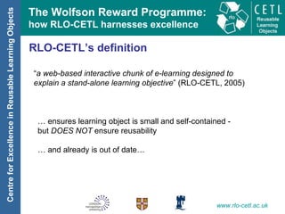 RLO-CETL’s definition “ a web-based interactive chunk of e-learning designed to explain a stand-alone learning objective ” (RLO-CETL, 2005) …  ensures learning object is small and self-contained -  but  DOES NOT  ensure reusability …  and already is out of date… 