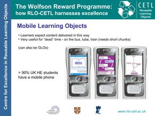 Mobile Learning Objects Learners expect content delivered in this way Very useful for “dead” time - on the bus, tube, train (needs short chunks) (can also be GLOs) > 90% UK HE students  have a mobile phone 