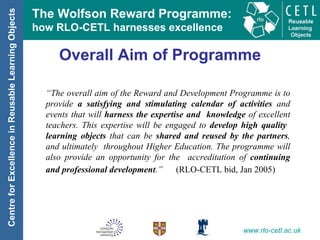 Overall Aim of Programme “ The overall aim of the Reward and Development Programme is to provide  a satisfying and stimulating calendar of activities  and events that will  harness the expertise and  knowledge  of excellent teachers. This expertise will be engaged to  develop high quality  learning objects  that can be  shared and reused by the partners , and ultimately  throughout Higher Education. The programme will also provide an opportunity for the  accreditation of  continuing and professional development .”  (RLO-CETL bid, Jan 2005)   