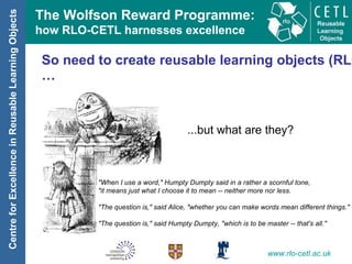 So need to create reusable learning objects (RLOs)… ...but what are they? "When I use a word," Humpty Dumpty said in a rather a scornful tone,  "it means just what I choose it to mean -- neither more nor less. "The question is," said Alice, "whether you can make words mean different things." "The question is," said Humpty Dumpty, "which is to be master -- that's all." 