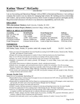 Page 1 of 4
Katina “Dawn” McGarity
Spartanburg SC (864) 680-3826 dawnmcgarity@att.net
I am an Accounting and Operations Manager with an MBA in International Business. I am seeking a
company that needs to use my talents for managing high volume AP, building positive relationships
with vendors, and accurately tracking inventory which results inreduced expenses and higher profits.
My professional references will attest to my dedication, dependability, and work ethic.
EDUCATION
MBA, International Business, South University, Columbia, SC, 2010
Bachelor of Science Degree, Business, Limestone College, Gaffney, SC, 2006
SKILLS & AREAS OF EXPERTISE
Accounting Retail Banking Team Management Software
Full Cycle AP & AR Cash Handling New Hire Training SAP (MDG)
Bills of Lading Teller Auditing Full HR Functions Epicor Catalyst
Shipping/Receiving 12,000+ 10-Key KSPH Regulations & Confidentiality Fiserv & Drake Tax
Account Reconciliation Deposits, Withdrawals Reliable Trouble Shooter MS Word & Excel
Freight Management Customer Service & Sales Leader in High Stress Industries POS/Point of Sale
EXPERIENCE
Accounts Payable Team Member
GBS Building Supply, Mauldin, SC (position ended with company layoff) Oct 2015 – June 2016
 Serve ona team of 3 responsible for Accounts Payable accounting for all 4GBS locations; Hendersonville, Mauldin,
Six Mile, and Anderson, South Carolina.
 Prepare AP, invoicing, and payments to vendors N thru Z, both local and across the United States.
 Key in over 250 invoices/week into our inventory accounting software, Epicor Catalyst.
 Prepare, run, review, and send 2 check batches/week of an average of 20 checks/batch.
 Regularly communicate with vendors, primarily AR Managers, to resolve billing issues, track orders, confirm
quantities, etc.
 Accurately match invoices to delivery documents, checks, and physical inventory.
 Identify errors, investigate, and scan/email invoices back to vendors for corrections; 10 to 20 on average.
 Review documents and submit for payment on specialty orders from any of GBS’s divisions such as Cabinetry,
Windows, Doors, Stone, Molding, Siding, Millwork, Countertops, and lumber/plywood.
 Work closely and communicate regularly with GBS store/location managers and sales people to help effectively
manage inventory and customer orders.
Accounts Payable Clerk
Sealed Air via Accountemps, Spartanburg, SC Nov. 2014 – Sept 2015
 Responsible for large scanning projectfrom paper invoices & statements into SAP software, specifically their MDG
(Master Data Governance) system.
 Responsible for running the daily JobFlow Report on scanningproject progress toAP managers, senior supervisors,
and specialty AP clerks such as the Travel & Expense Manager and Tax Manager.
 Managed and ran reports from both SAP and Excel.
 Within 3 months, had been promoted to training on reviewing and inputting invoices into Accounts Payable.
 Trained my replacement for the scanning project while learning the new AP project requirements.
 Serve as 1 of 3 individuals tasked with reviewing/verifying 350 to 1000 invoices/day in the SAP system in an effort
to organize workflow and financials due to corporate relocations and acquisitions.
 Review Vendor changes and New Vendor Forms for accuracy, including W9s, payment information, point of
contacts, coding for terms of payment and ACH transfers.
 Assisted with small audit reviews such as pulling a random selection of vendors’ invoices from 2012.
 