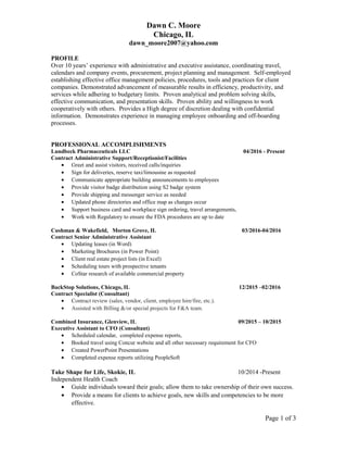 Dawn C. Moore
Chicago, IL
dawn_moore2007@yahoo.com
PROFILE
Over 10 years’ experience with administrative and executive assistance, coordinating travel,
calendars and company events, procurement, project planning and management. Self-employed
establishing effective office management policies, procedures, tools and practices for client
companies. Demonstrated advancement of measurable results in efficiency, productivity, and
services while adhering to budgetary limits. Proven analytical and problem solving skills,
effective communication, and presentation skills. Proven ability and willingness to work
cooperatively with others. Provides a High degree of discretion dealing with confidential
information. Demonstrates experience in managing employee onboarding and off-boarding
processes.
PROFESSIONAL ACCOMPLISHMENTS
Lundbeck Pharmaceuticals LLC 04/2016 - Present
Contract Administrative Support/Receptionist/Facilities
• Greet and assist visitors, received calls/inquiries
• Sign for deliveries, reserve taxi/limousine as requested
• Communicate appropriate building announcements to employees
• Provide visitor badge distribution using S2 badge system
• Provide shipping and messenger service as needed
• Updated phone directories and office map as changes occur
• Support business card and workplace sign ordering, travel arrangements,
• Work with Regulatory to ensure the FDA procedures are up to date
Cushman & Wakefield, Morton Grove, IL 03/2016-04/2016
Contract Senior Administrative Assistant
• Updating leases (in Word)
• Marketing Brochures (in Power Point)
• Client real estate project lists (in Excel)
• Scheduling tours with prospective tenants
• CoStar research of available commercial property
BackStop Solutions, Chicago, IL 12/2015 –02/2016
Contract Specialist (Consultant)
• Contract review (sales, vendor, client, employee hire/fire, etc.).
• Assisted with Billing &/or special projects for F&A team.
Combined Insurance, Glenview, IL 09/2015 – 10/2015
Executive Assistant to CFO (Consultant)
• Scheduled calendar, completed expense reports,
• Booked travel using Concur website and all other necessary requirement for CFO
• Created PowerPoint Presentations
• Completed expense reports utilizing PeopleSoft
Take Shape for Life, Skokie, IL 10/2014 -Present
Independent Health Coach
• Guide individuals toward their goals; allow them to take ownership of their own success.
• Provide a means for clients to achieve goals, new skills and competencies to be more
effective.
Page 1 of 3
 