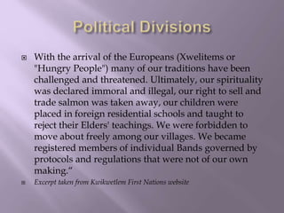  With the arrival of the Europeans (Xwelitems or
"Hungry People") many of our traditions have been
challenged and threate...