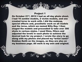 Project 1
On October 21st, 2012 I had an all day photo shoot.
I had 16 zombie models, 2 victim models, and one
created torso to work with. I did the makeup,
special effects and, prosthetic work on all models
and the torso, which we named Billy Ray. I then
staged the models and proceeded to take over 300
shots in various styles. I used films, filters and
adjusted the levels in each photo to achieve the
desired look for my project. I wrote the story to go
along with my photos and placed my “artist name”
Siobhan Keith on the images, as they are also on
my business page. All work is my own and original.
 