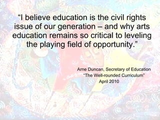 “ I believe education is the civil rights issue of our generation – and why arts education remains so critical to leveling the playing field of opportunity.” Arne Duncan, Secretary of Education “ The Well-rounded Curriculum”   April 2010 